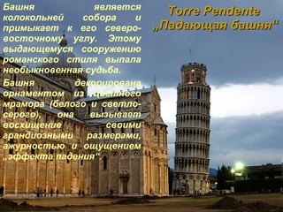 Torr е  Pend е nte   „ Падающая башня “ Башня является колокольней собора и примыкает к его северо-восточному углу. Этому выдающемуся сооружению романского стиля выпала необыкновенная судьба. Башня декорирована орнаментом из цветного мрамора (белого и светло-серого), она вызывает восхищение своими грандиозными размерами, ажурностью и ощущением  „ эффекта падения“. 