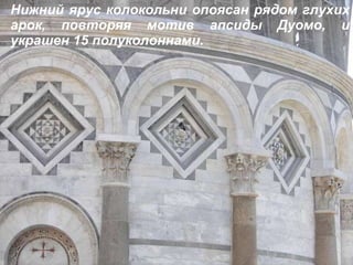 Нижний ярус колокольни опоясан рядом глухих арок, повторяя мотив апсиды   Дуомо, и украшен 15 полуколоннами. 