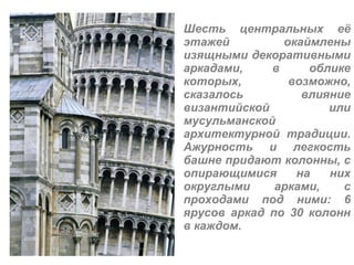 Шесть центральных её этажей окаймлены изящными декоративными аркадами, в облике которых, возможно, сказалось влияние византийской или мусульманской архитектурной традиции. Ажурность и легкость башне придают колонны, с опирающимися на них округлыми арками, с проходами под ними: 6 ярусов аркад по 30 колонн в каждом. 