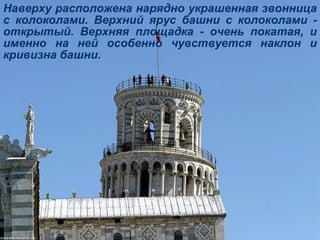 Наверху расположена нарядно украшенная звонница с колоколами. Верхний ярус башни с колоколами - открытый. Верхняя площадка - очень покатая, и именно на ней особенно чувствуется наклон и кривизна башни. 