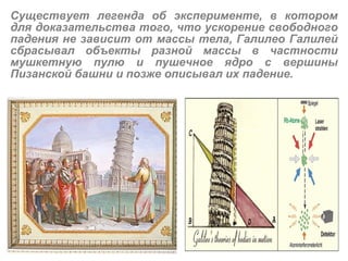 Существует легенда об эксперименте, в котором для доказательства того, что ускорение свободного падения не зависит от массы тела, Галилео Галилей сбрасывал объекты разной массы в частности мушкетную пулю и пушечное ядро с вершины Пизанской   башни и позже описывал их падение. 