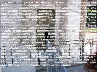 Справа от входа в башню есть выгравированная надпись, сообщающая о том, что первый камень в основание башни был заложен 9 августа 1174 года и, как заверяют хроники, заложен абсолютно ровно. Но поскольку пизанский календарь, как выяснилось, на один год опережал общепринятый, реальной датой начала строительства следует считать 1173 год. Это, пожалуй, один из немногих протокольно зафиксированных фактов в истории создания завершающего композиционного элемента Площади Чудес. К сожалению, доподлинно так и неизвестно имя автора проекта башни. Есть предположения, что проектировали кампанилу и всю соборную площадь те же зодчие, которые строили собор, а руководили работами архитекторы Вильгельм (Гульельмо) из Инсбрука и Бонанно Пизано. Городская управа не поскупилась и заготовила белый мрамор, известняк и гранит самых дорогих пород. По замыслу первых архитекторов первый этаж её должен был быть высоким, затем  10 этажей с балконами, 12-ый этаж – звонница, а венчать кампанилу должна была крыша. Общая высота башни предполагалась 98 метров, что для  XII  века было очень смелым решением. 