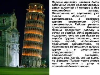 Первые признаки наклона были замечены, когда возвели первый этаж высотой 11 метров и два колоннадных кольца. Отклонение от вертикали уже тогда достигло 5 сантиметров, а оседание грунта составляло 30-40 сантиметров. Работы решили приостановить. Бонанно Пизано прекратил работу и исчез из города. Одни историки полагают, что он сам бежал из города, другие считают, что отцы города, взбешённые просчётом архитектора, не принявшего во внимание зыбкий грунт и в результате испортившего весь великолепный ансамбль, изгнали его. Как бы то ни было, но Бонанно Пизано после этого жил в нищете и умер в полнейшей безвестности. 