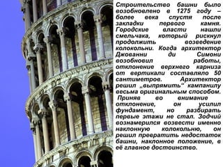 Строительство башни было возобновлено в 1275 году – более века спустя после закладки первого камня. Городские власти нашли смельчака, который рискнул продолжить возведение колокольни. Когда архитектор Джованни ди Симони возобновил работы, отклонение верхнего карниза от вертикали составляло 50 сантиметров. Архитектор решил  „ выпрямить “  кампанилу весьма оригинальным способом.  Приняв во внимание отклонение, он усилил фундамент, но разбирать первые этажи не стал. Зодчий вознамерился возвести именно наклонную колокольню, он решил превратить недостаток башни, наклонное положение, в её главное достоинство.  