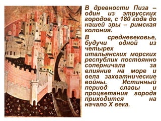 В древности Пиза – один из этрусских городов, с 180 года до нашей эры – римская   колония.  В средневековье, будучи одной из четырех итальянских морских республик постоянно соперничала за влияние на море и вела захватнические войны. Истинный период славы и процветания города приходится на начало X века.  