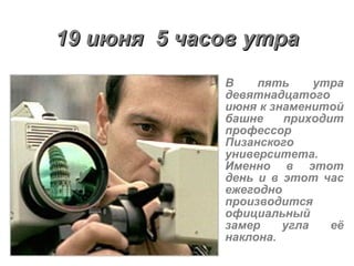 19 июня  5 часов утра В пять утра девятнадцатого июня к знаменитой башне приходит профессор Пизанского университета. Именно в этот день и в этот час ежегодно производится официальный замер угла её наклона.  