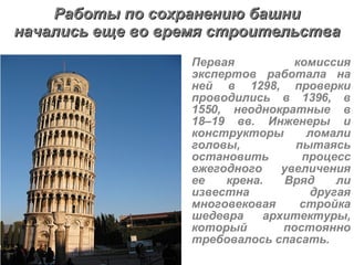 Первая комиссия экспертов работала на ней в 1298, проверки проводились в 1396, в 1550, неоднократные в 18–19 вв. Инженеры и конструкторы ломали головы, пытаясь остановить процесс ежегодного увеличения ее крена. Вряд ли известна другая многовековая стройка шедевра архитектуры, который постоянно требовалось спасать. Работы по сохранению башни начались еще во время строительства 