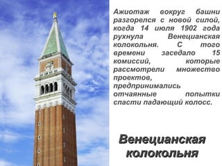 Венецианская колокольня Ажиотаж вокруг башни разгорелся с новой силой, когда 14 июля 1902 года рухнула Венецианская колокольня. С того времени заседало 15 комиссий, которые рассмотрели множество проектов, предпринимались отчаянные попытки спасти падающий колосс. 