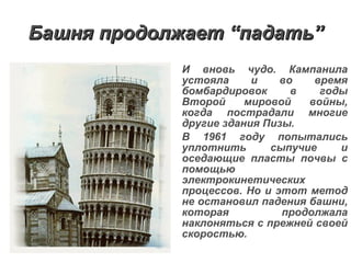 Башня продолжает  “ падать ” И вновь чудо. Кампанила устояла и во время бомбардировок в годы Второй мировой войны, когда пострадали многие другие здания Пизы. В 1961 году попытались уплотнить сыпучие и оседающие пласты почвы с помощью электрокинетических процессов. Но и этот метод не остановил падения башни, которая продолжала наклоняться с прежней своей скоростью. 