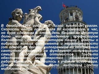 В декабре 1964 года над Пизой пронёсся ураган. Скорость ветра превышала 60 километров в час, но буря сдвинула в этот день башню на десятую долю миллиметра. Приведенные профессором Колонетти,  „ главным доктором башни “ , факты о вибрации кольца фундамента и неравномерности (от одного до десяти килограммов на квадратный сантиметр) нагрузки на фундамент встревожили самых безоблачных оптимистов. Тогда-то обеспокоенное министерство общественных работ Италии и обратилось к учёным всего мира. Для спасения башни были выделены сотни миллионов лир.   