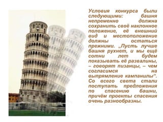 Условия конкурса были следующими: башня непременно должна сохранить своё наклонное положение, её внешний вид и местоположение должны остаться прежними.  „ Пусть лучше башня рухнет, и мы ещё сотни лет будем показывать её развалины, – говорят пизанцы, – чем согласимся на выпрямление кампанилы “ . Со всего света стали поступать предложения по спасению башни, причём проекты спасения очень разнообразны. 