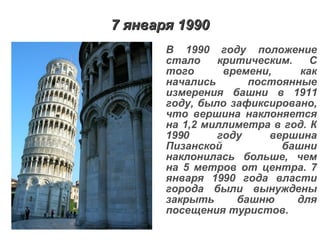 7 января 1990 В 1990 году положение стало критическим. С того времени, как начались постоянные измерения башни в 1911 году, было зафиксировано, что вершина наклоняется на 1,2 миллиметра в год. К 1990 году вершина Пизанской башни наклонилась больше, чем на 5 метров от центра. 7 января 1990 года власти города были вынуждены закрыть башню для посещения туристов.   