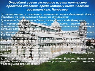 Очередной совет экспертов изучил полтысячи проектов спасения, среди которых были и весьма оригинальные .  Например, 1) расположить в основании кампанилы железобетонный диск и передать на него давление башни на фундамент; 2) опереть башню на три балки, изогнутые в виде бумеранга; 3) построить рядом такую же башню, наклонённую в противоположную сторону, и соединить верхние этажи близнецов ажурной галереей-мостиком; 4) прикрепить к башне огромный воздушный шар, который стал бы поддерживать её; 5) пустить вокруг башни трамвай, который постепенно утрамбует непрочную почву и этим предотвратит её дальнейшую осадку; 6) изнутри укрепить башню арматурой и бетоном так, чтобы снаружи это было незаметно; 7) насыпать вокруг башни огромную гору песка, и тогда она, если даже упадёт, то не разобьётся; 8) построить рядом гигантскую статую Бонанно Пизано так, чтобы железобетонный архитектор головой, руками и коленом поддерживал своё творение.   