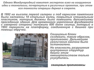 Однако Международный комитет экспертов взял на вооружение идеи и технологии, почерпнутые в различных проектах, при этом все тонкости операции держал в секрете. В 1992 на высоте первой галереи и под карнизом памятника были наложены 18 стальных колец, покрытых специальным пластиком, которые должны были помешать дальнейшему проседанию здания. Для временного укрепления фундамента с северной стороны положили 600 тонн свинца, который в 1993 перенесли на платформу, соединенную с башней при помощи обручей.  Свинцовые блоки создавали, таким образом, противовес. Дальнейшее увеличение наклона было остановлено.  Но опасность разрушения внутренних структур башни этим вмешательством только усугубилась. свинцовые противовесы 