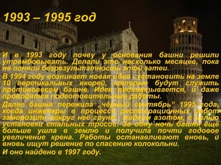1993 – 1995 год И в 1993 году почву у основания башни решили утрамбовывать. Делали это несколько месяцев, пока не поняли безрезультатность этой затеи. В 1994 году возникает новая идея - установить на земле 10 вертикальных якорей, которые будут служить противовесом башне. Идея подхватывается, и даже проводятся подготовительные работы. Далее башня пережила  „ чёрный сентябрь “  1995 года, когда инженеры в процессе реставрационных работ заморозили вокруг неё грунт  жидким азотом, с целью установки стальных тросов. За одну ночь башня ещё больше ушла в землю и получила почти годовое увеличение крена. Работы останавливают вновь, и вновь ищут решение по спасению колокольни. И оно найдено в 1997 году.   