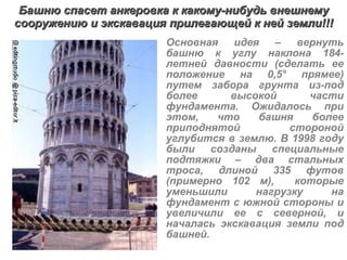 Башню спасет анкеровка к какому-нибудь внешнему сооружению и экскавация прилегающей к ней земли!!! Основная идея – вернуть башню к углу наклона 184-летней давности (сделать ее положение на 0,5° прямее) путем забора грунта из-под более высокой части фундамента. Ожидалось при этом, что башня более приподнятой стороной углубится в землю. В 1998 году были созданы специальные подтяжки – два стальных троса, длиной 335 футов (примерно 102 м),   которые уменьшили нагрузку на фундамент с южной стороны и увеличили ее с северной, и началась экскавация земли под башней.   