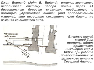 Джон Берланд (John B. Burland), инженер-геотехник, использовал систему забора почвы через 41 диагональную буровую скважину, проделанную с помощью  „ Архимедова винта “  (вид водоподъемной машины), это позволило сократить крен башни, не изменяя её внешнего вида. Впервые такой метод был применен одним британским инженером ещё в 1832 г. при работе по восстановлению церковного шпиля в Северной Англии.   