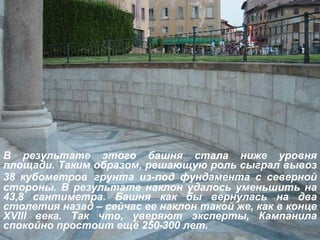 В результате этого башня стала ниже уровня площади. Таким образом, решающую роль сыграл вывоз 38 кубометров   грунта из-под фундамента с северной стороны. В результате наклон удалось уменьшить на 43,8 сантиметра. Башня как бы вернулась на два столетия назад – сейчас ее наклон такой же, как в конце  XVIII  века. Так что, уверяют эксперты, Кампанила спокойно простоит ещё 250-300 лет.   