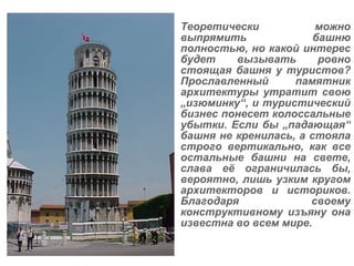 Теоретически можно выпрямить башню полностью, но какой интерес будет вызывать ровно стоящая башня у туристов? Прославленный памятник архитектуры утратит свою  „ изюминку “ , и туристический бизнес понесет колоссальные убытки. Если бы „падающая“ башня не кренилась, а стояла строго вертикально, как все остальные башни на свете, слава её ограничилась бы, вероятно, лишь узким кругом архитекторов и историков. Благодаря своему конструктивному изъяну она известна во всем мире. 