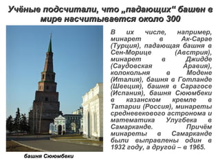 Учёные подсчитали, что  „ падающих “  башен в мире насчитывается около 300 В их числе, например, минарет в Ак-Сарае (Турция), падающая башня в Сен-Морице (Австрия), минарет в Джидде (Саудовская Аравия), колокольня в Модене (Италия), башня в Готланде (Швеция), башня в Сарагосе (Испания), башня Сююмбеки в казанском кремле в Татарии (Россия), минареты средневекового астронома и математика Улугбека в Самарканде. Причём минареты в Самарканде были выправлены один в 1932 году, а другой – в 1965.  башня Сююмбеки 