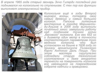 В апреле 1965 года старый звонарь Энчо Гиларди последний раз поднимался на колокольню по ступенькам. С тех пор его функции выполняет электрический прибор. Колокольня ещё в годы Второй мировой войны, потеряла свой самый древний и самый большой колокол. Папские литейные мастерские в городке Маринелли-ди-Аньоне в 2004 году выполнили почётный заказ: завершили работу над созданием точной копии  „ басового “  колокола. Его вес 652 кг и диаметр один метр в точности соответствуют параметрам того медного колокола, что был установлен на башне в 1606 году по приказу архиепископа Пизанского Карло Антонио Даль Поццо. При этом мастера скрупулезно соблюдали старую технологию изготовления и даже аккуратно перенесли на поверхность колокола все имеющиеся на поврежденном собрате надписи и гравировки. 