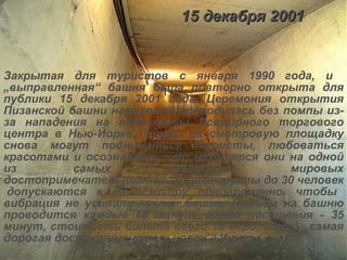 15 декабря 2001 Закрытая для туристов с января 1990 года, и  „выправленная“ башня была повторно открыта для публики 15 декабря 2001 года. Церемония открытия Пизанской башни намеренно проводилась без помпы из-за нападения на небоскребы Всемирного торгового центра в Нью-Йорке. Теперь на смотровую площадку снова могут подниматься туристы, любоваться красотами и осознавать, что находятся они на одной из самых известных мировых достопримечательностей. Только группы до 30 человек  допускаются к её осмотру одновременно, чтобы вибрация не усилила наклон башни. Подъем на башню проводится каждые 40 минут, время посещения - 35 минут, стоимость билета всего 15 евро, и это „самая дорогая достопримечательность“ Италии. 