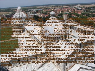 В течение веков на кампаниле кафедрального собора, воздвигнутой на пизанской площади Чудес, помещалось семь колоколов, настроенные на семи музыкальных нотах, мощным гудением оглашавших всю округу. Однако в последние десятилетия звонарей ограничивали, опасаясь дополнительной вибрации башни, которая медленно, но верно клонилась к земле. В 1993 году раскачивать колокола запретили вообще. Теперь, после десятилетнего молчания и целого цикла, успешно проведенных реставрационных работ, остановивших падение памятника и закрепивших его фундамент,  „ старая Синьора “  вновь оглашает малиновым звоном тосканские холмы и устье реки Арно, привлекая туристов и паломников со всего света. 