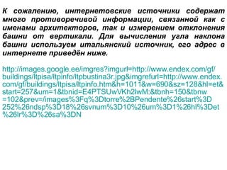 К сожалению, интернетовские источники содержат много противоречивой информации, связанной как с именами архитекторов, так и измерением отклонения башни от вертикали. Для вычисления угла наклона башни используем итальянский источник, его адрес в интернете приведён ниже. http :// images . google . ee / imgres ? imgurl = http :// www . endex . com / gf / buildings / ltpisa / ltpinfo / ltpbustina 3 r . jpg & imgrefurl = http :// www . endex . com / gf / buildings / ltpisa / ltpinfo . htm & h =1011& w =690& sz =128& hl = et & start =257& um =1& tbnid = E 4 PTSUwVKh 2 lwM :& tbnh =150& tbnw =102& prev =/ images %3 Fq %3 Dtorre %2 BPendente %26 start %3 D 252%26 ndsp %3 D 18%26 svnum %3 D 10%26 um %3 D 1%26 hl %3 Det %26 lr %3 D %26 sa %3 DN 