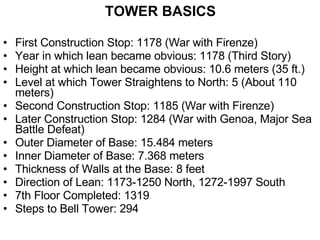 TOWER BASICS First Construction Stop: 1178 (War with Firenze) Year in which lean became obvious: 1178 (Third Story) Height at which lean became obvious: 10.6 meters (35 ft.) Level at which Tower Straightens to North: 5 (About 110 meters) Second Construction Stop: 1185 (War with Firenze) Later Construction Stop: 1284 (War with Genoa, Major Sea Battle Defeat) Outer Diameter of Base: 15.484 meters Inner Diameter of Base: 7.368 meters Thickness of Walls at the Base: 8 feet Direction of Lean: 1173-1250 North, 1272-1997 South 7th Floor Completed: 1319 Steps to Bell Tower: 294 