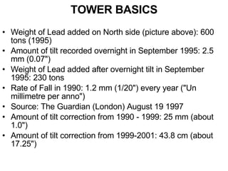 TOWER BASICS Weight of Lead added on North side (picture above): 600 tons (1995) Amount of tilt recorded overnight in September 1995: 2.5 mm (0.07") Weight of Lead added after overnight tilt in September 1995: 230 tons Rate of Fall in 1990: 1.2 mm (1/20") every year ("Un millimetre per anno") Source: The Guardian (London) August 19 1997 Amount of tilt correction from 1990 - 1999: 25 mm (about 1.0") Amount of tilt correction from 1999-2001: 43.8 cm (about 17.25") 