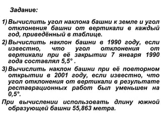 Задание: Вычислить угол наклона башни к земле и угол отклонения башни от вертикали в каждый год, приведённый в таблице. Вычислить наклон башни в 1990 году, если известно, что угол отклонения от вертикали при её закрытии 7 января 1990 года составлял 5,5° . Вычислить наклон башни при её повторном открытии в 2001 году, если известно, что угол отклонения от вертикали в результате реставрационных работ был уменьшен на 0,5°. При вычислении использовать длину южной образующей башни 55,863 метра. 