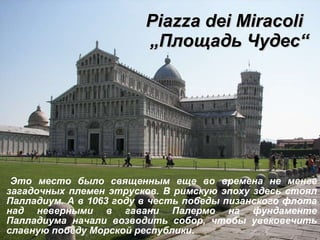 Piazza dei Miracoli     „ Площадь Чудес “ Это место было священным еще во времена не менее загадочных племен этрусков. В римскую эпоху здесь стоял Палладиум. А в 1063 году в честь победы пизанского флота над неверными в гавани Палермо на фундаменте Палладиума начали возводить собор, чтобы увековечить славную победу Морской республики.  