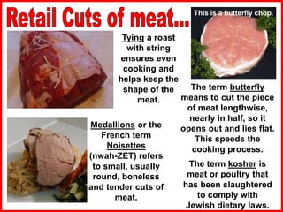 Tying a roast
with string
ensures even
cooking and
helps keep the
shape of the
meat.
Medallions or the
French term
Noisettes
(nwah-ZET) refers
to small, usually
round, boneless
and tender cuts of
meat.
The term butterfly
means to cut the piece
of meat lengthwise,
nearly in half, so it
opens out and lies flat.
This speeds the
cooking process.
This is a butterfly chop..
The term kosher is
meat or poultry that
has been slaughtered
to comply with
Jewish dietary laws.
 