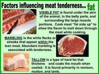 VISIBLE FAT is found under the skin
of the animal, in the belly parts, and
surrounding the large muscle
portions. Cook meat “fat side up” to
allow the flavor to melt down through
the meat while cooking.
MARBLING is the white flecks or
streaks that appear within the
lean meat. Abundant marbling is
associated with tenderness.
TALLOW is a type of hard fat that
thickens and coats the mouth when
cooled. It is found primarily in venison,
mutton, and lamb.
 