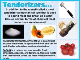In addition to the utensil called a meat
tenderizer (a mechanical tool that is used
to pound meat and break up elastin
tissue), several forms of chemical meat
tenderizers are also used.
MONOSODIUM GLUTAMATE (MSG) is an artificial
enzyme that comes in a powdered form and can be
sprinkled or rubbed on meat as a tenderizer.
PAPAIN is a natural enzyme found in fresh
pineapple, papayas, and tomatoes. Cooking meats
with these foods cause the meat to become more
tender.
 