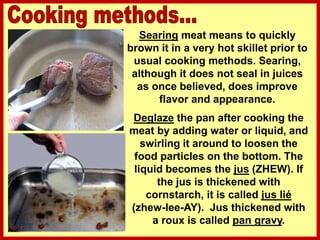 Searing meat means to quickly
brown it in a very hot skillet prior to
usual cooking methods. Searing,
although it does not seal in juices
as once believed, does improve
flavor and appearance.
Deglaze the pan after cooking the
meat by adding water or liquid, and
swirling it around to loosen the
food particles on the bottom. The
liquid becomes the jus (ZHEW). If
the jus is thickened with
cornstarch, it is called jus lié
(zhew-lee-AY). Jus thickened with
a roux is called pan gravy.
 