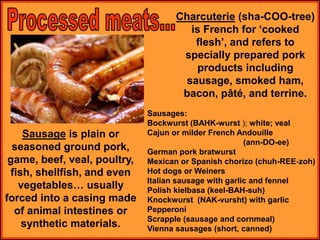 Charcuterie (sha-COO-tree)
is French for ‘cooked
flesh’, and refers to
specially prepared pork
products including
sausage, smoked ham,
bacon, pâté, and terrine.
Sausage is plain or
seasoned ground pork,
game, beef, veal, poultry,
fish, shellfish, and even
vegetables… usually
forced into a casing made
of animal intestines or
synthetic materials.
Sausages:
Bockwurst (BAHK-wurst ); white; veal
Cajun or milder French Andouille
(ann-DO-ee)
German pork bratwurst
Mexican or Spanish chorizo (chuh-REE-zoh)
Hot dogs or Weiners
Italian sausage with garlic and fennel
Polish kielbasa (keel-BAH-suh)
Knockwurst (NAK-vursht) with garlic
Pepperoni
Scrapple (sausage and cornmeal)
Vienna sausages (short, canned)
 