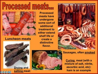 Processed
meats have
undergone
some sort of
additional
treatment to
either extend
shelf life or
create a
distinctive
flavor.
Drying and
salting meat:
Curing meat (with a
mixture of salt, nitrite,
ascorbic acid, etc):
ham is an example
Luncheon meats
Sausages, often smoked
 