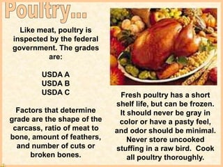 Like meat, poultry is
inspected by the federal
government. The grades
are:
USDA A
USDA B
USDA C
Factors that determine
grade are the shape of the
carcass, ratio of meat to
bone, amount of feathers,
and number of cuts or
broken bones.
Fresh poultry has a short
shelf life, but can be frozen.
It should never be gray in
color or have a pasty feel,
and odor should be minimal.
Never store uncooked
stuffing in a raw bird. Cook
all poultry thoroughly.
 