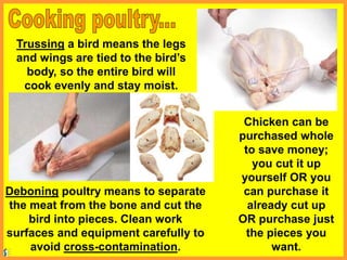 Trussing a bird means the legs
and wings are tied to the bird’s
body, so the entire bird will
cook evenly and stay moist.
Deboning poultry means to separate
the meat from the bone and cut the
bird into pieces. Clean work
surfaces and equipment carefully to
avoid cross-contamination.
Chicken can be
purchased whole
to save money;
you cut it up
yourself OR you
can purchase it
already cut up
OR purchase just
the pieces you
want.
 