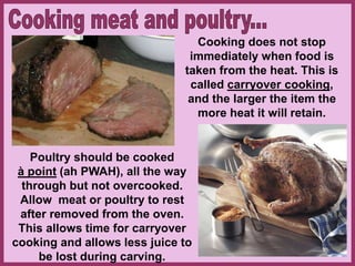 Cooking does not stop
immediately when food is
taken from the heat. This is
called carryover cooking,
and the larger the item the
more heat it will retain.
Poultry should be cooked
à point (ah PWAH), all the way
through but not overcooked.
Allow meat or poultry to rest
after removed from the oven.
This allows time for carryover
cooking and allows less juice to
be lost during carving.
 