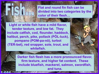 Flat and round fin fish can be
divided into two categories by the
color of their flesh…
Light or white fish have a mild flavor,
tender texture, and low fat. They
include catfish, cod, flounder, haddock,
halibut, perch, pike, pollack (PŎL-luck),
pompano (POM-pa-nō), turbot
(TER-bet), red snapper, sole, trout, and
whitefish.
Darker fish flesh has a more pronounced flavor,
firm texture, and higher fat content. These
include bluefish, mackerel, salmon, swordfish,
and tuna.
 