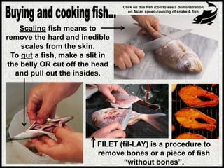 FILET (fil-LAY) is a procedure to
remove bones or a piece of fish
“without bones”.
Scaling fish means to
remove the hard and inedible
scales from the skin.
To gut a fish, make a slit in
the belly OR cut off the head
and pull out the insides.
Click on this fish icon to see a demonstration
on Asian speed-cooking of snake & fish
 