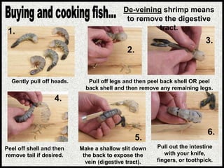 Gently pull off heads. Pull off legs and then peel back shell OR peel
back shell and then remove any remaining legs.
Peel off shell and then
remove tail if desired.
Make a shallow slit down
the back to expose the
vein (digestive tract).
Pull out the intestine
with your knife,
fingers, or toothpick.
De-veining shrimp means
to remove the digestive
tract.
1.
2.
3.
4.
5.
6.
 