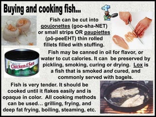 Fish is very tender. It should be
cooked until it flakes easily and is
opaque in color. All cooking methods
can be used… grilling, frying, and
deep fat frying, boiling, steaming, etc.
Fish may be canned in oil for flavor, or
water to cut calories. It can be preserved by
pickling, smoking, curing or drying. Lox is
a fish that is smoked and cured, and
commonly served with bagels.
Fish can be cut into
goujonettes (goo-sha-NET)
or small strips OR paupiettes
(pō-peeEHT) thin rolled
fillets filled with stuffing.
 
