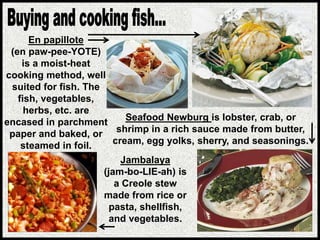 En papillote
(en paw-pee-YOTE)
is a moist-heat
cooking method, well
suited for fish. The
fish, vegetables,
herbs, etc. are
encased in parchment
paper and baked, or
steamed in foil.
Seafood Newburg is lobster, crab, or
shrimp in a rich sauce made from butter,
cream, egg yolks, sherry, and seasonings.
Jambalaya
(jam-bo-LIE-ah) is
a Creole stew
made from rice or
pasta, shellfish,
and vegetables.
 