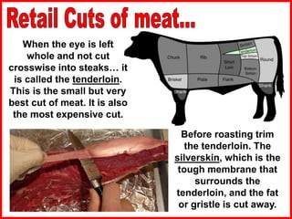 When the eye is left
whole and not cut
crosswise into steaks… it
is called the tenderloin.
This is the small but very
best cut of meat. It is also
the most expensive cut.
Before roasting trim
the tenderloin. The
silverskin, which is the
tough membrane that
surrounds the
tenderloin, and the fat
or gristle is cut away.
 