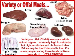 Tongue
Chitterlings
(CHIT-lins)
(intestines)
Kidneys
Tripe
(stomach lining)
Variety or offal (OH-fel) meats are edible
animal organs…extremely high in nutrients,
but high in calories and cholesterol also.
Prices may be low if demand is low. For
some people, eating these foods is like an
episode of FEAR FACTOR!
Sweetbreads
(thymus glands)
Liver
Heart
Brains
 