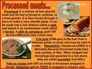 Forcemeat is a mixture of lean ground
meat and fat that is forced to combine, in
a food grinder. It is then forced through a
sieve to make a very smooth paste. It can
be made into a rich mixture called a pâté,
and baked in an earthenware mold called
a terrine. A pâté de campagne (pah-TAY
de kom-PAN-yuh) uses cured meat.
Foie gras (FWA-gra) is the liver from a
fattened goose or duck, and may be used in
a pâté. Mousseline (moose-us-LEEN) is a
delicately-flavored forcemeat made from
veal, poultry, or fish. When shaped into
dumplings and poached in a rich stock,
they are called quenelles (kuh-NEL).
Pâté en croûte (pah-TAY on kroot) is forcemeat wrapped in
dough. Galantine (gal-en-TEEN) is wrapped in chicken skin.
Pâté
Quenelles
Pâté en croûte
 