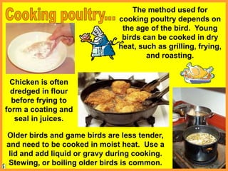 The method used for
cooking poultry depends on
the age of the bird. Young
birds can be cooked in dry
heat, such as grilling, frying,
and roasting.
Older birds and game birds are less tender,
and need to be cooked in moist heat. Use a
lid and add liquid or gravy during cooking.
Stewing, or boiling older birds is common.
Chicken is often
dredged in flour
before frying to
form a coating and
seal in juices.
 